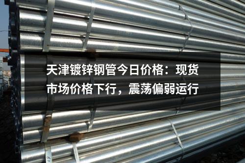 天津鍍鋅鋼管今日價格：現(xiàn)貨市場價格下行，震蕩偏弱運行